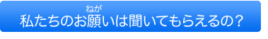 私たちのお願いは聞いてもらえるの？